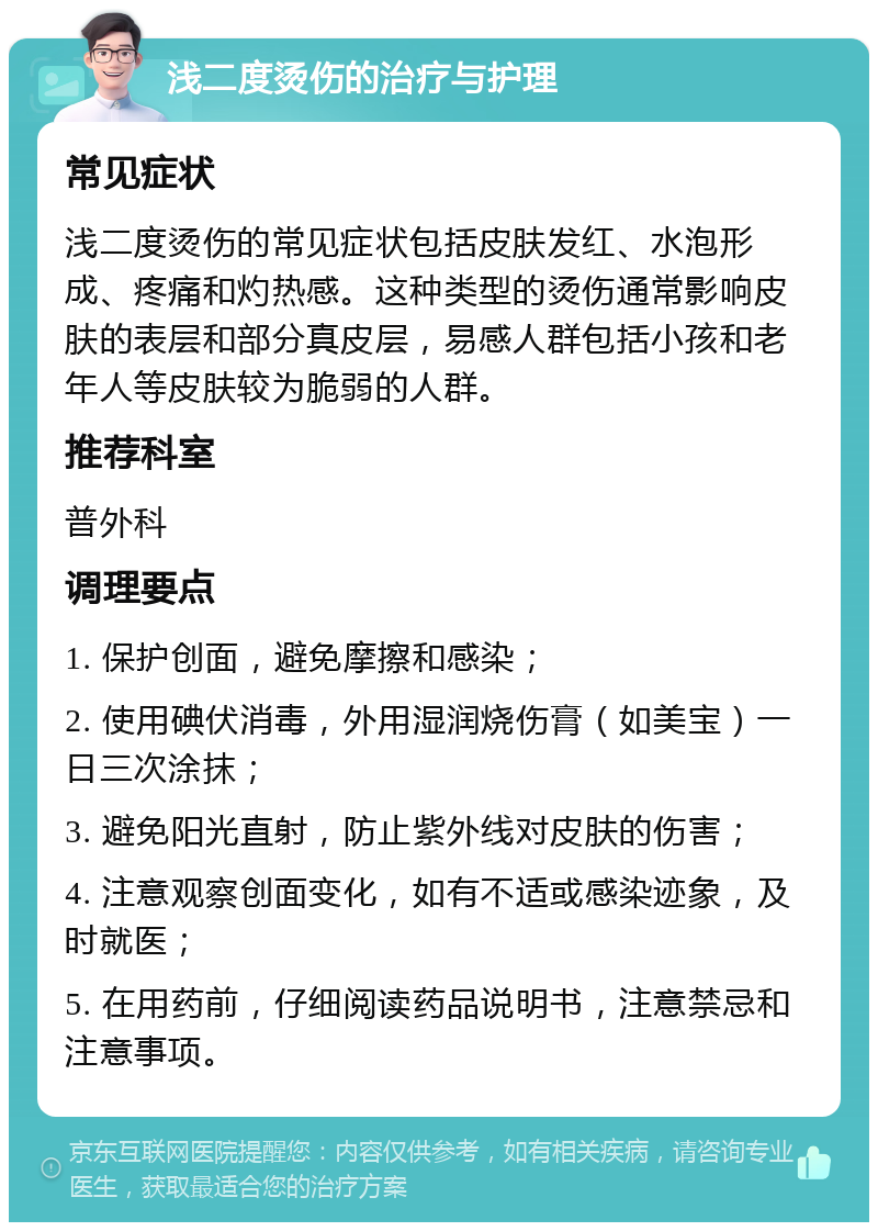 浅二度烫伤的治疗与护理 常见症状 浅二度烫伤的常见症状包括皮肤发红、水泡形成、疼痛和灼热感。这种类型的烫伤通常影响皮肤的表层和部分真皮层，易感人群包括小孩和老年人等皮肤较为脆弱的人群。 推荐科室 普外科 调理要点 1. 保护创面，避免摩擦和感染； 2. 使用碘伏消毒，外用湿润烧伤膏（如美宝）一日三次涂抹； 3. 避免阳光直射，防止紫外线对皮肤的伤害； 4. 注意观察创面变化，如有不适或感染迹象，及时就医； 5. 在用药前，仔细阅读药品说明书，注意禁忌和注意事项。