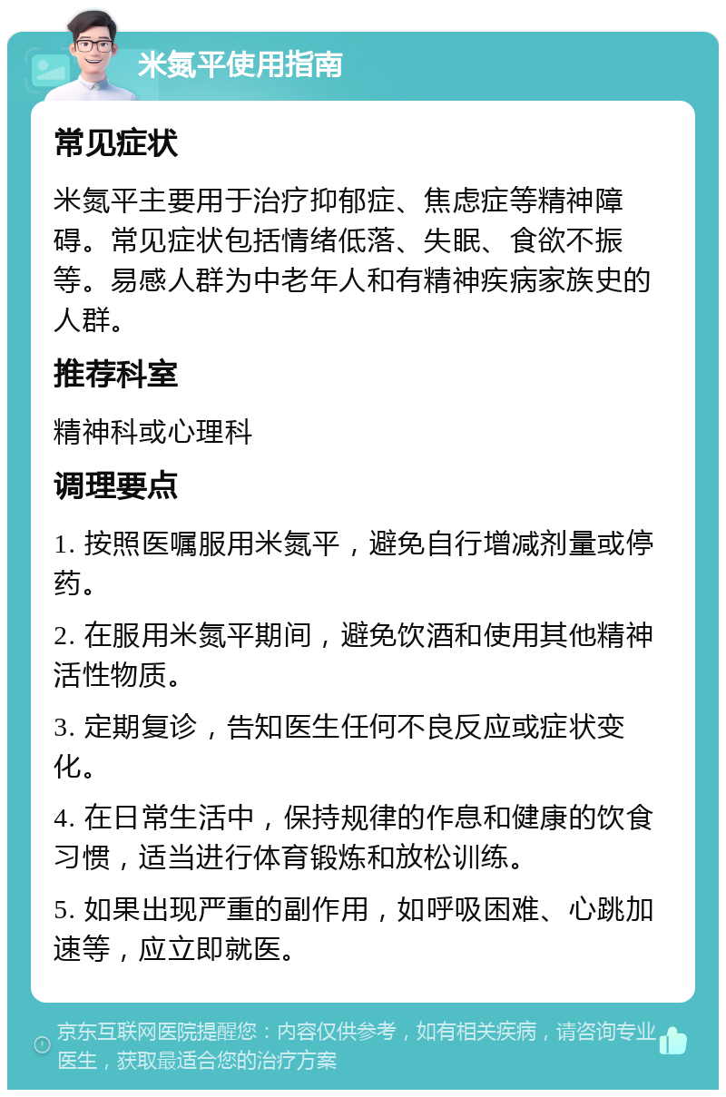 米氮平使用指南 常见症状 米氮平主要用于治疗抑郁症、焦虑症等精神障碍。常见症状包括情绪低落、失眠、食欲不振等。易感人群为中老年人和有精神疾病家族史的人群。 推荐科室 精神科或心理科 调理要点 1. 按照医嘱服用米氮平，避免自行增减剂量或停药。 2. 在服用米氮平期间，避免饮酒和使用其他精神活性物质。 3. 定期复诊，告知医生任何不良反应或症状变化。 4. 在日常生活中，保持规律的作息和健康的饮食习惯，适当进行体育锻炼和放松训练。 5. 如果出现严重的副作用，如呼吸困难、心跳加速等，应立即就医。