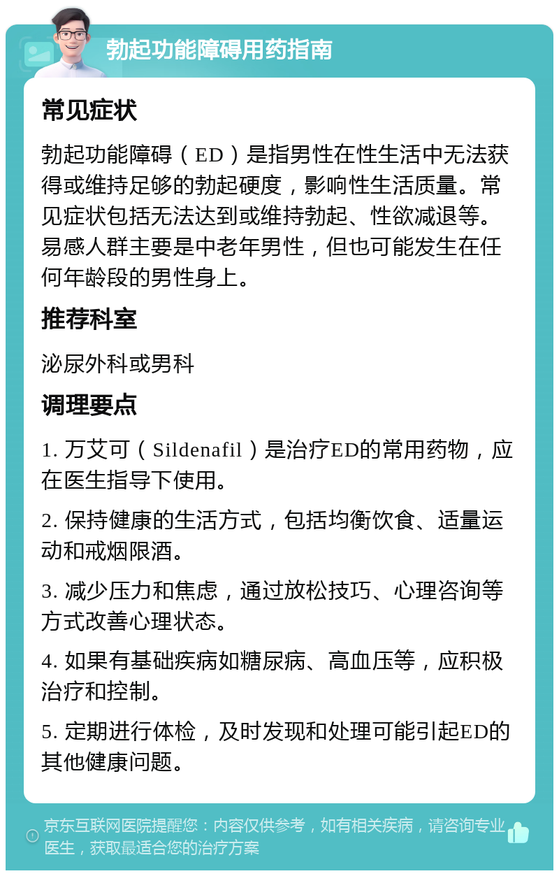 勃起功能障碍用药指南 常见症状 勃起功能障碍（ED）是指男性在性生活中无法获得或维持足够的勃起硬度，影响性生活质量。常见症状包括无法达到或维持勃起、性欲减退等。易感人群主要是中老年男性，但也可能发生在任何年龄段的男性身上。 推荐科室 泌尿外科或男科 调理要点 1. 万艾可（Sildenafil）是治疗ED的常用药物，应在医生指导下使用。 2. 保持健康的生活方式，包括均衡饮食、适量运动和戒烟限酒。 3. 减少压力和焦虑，通过放松技巧、心理咨询等方式改善心理状态。 4. 如果有基础疾病如糖尿病、高血压等，应积极治疗和控制。 5. 定期进行体检，及时发现和处理可能引起ED的其他健康问题。