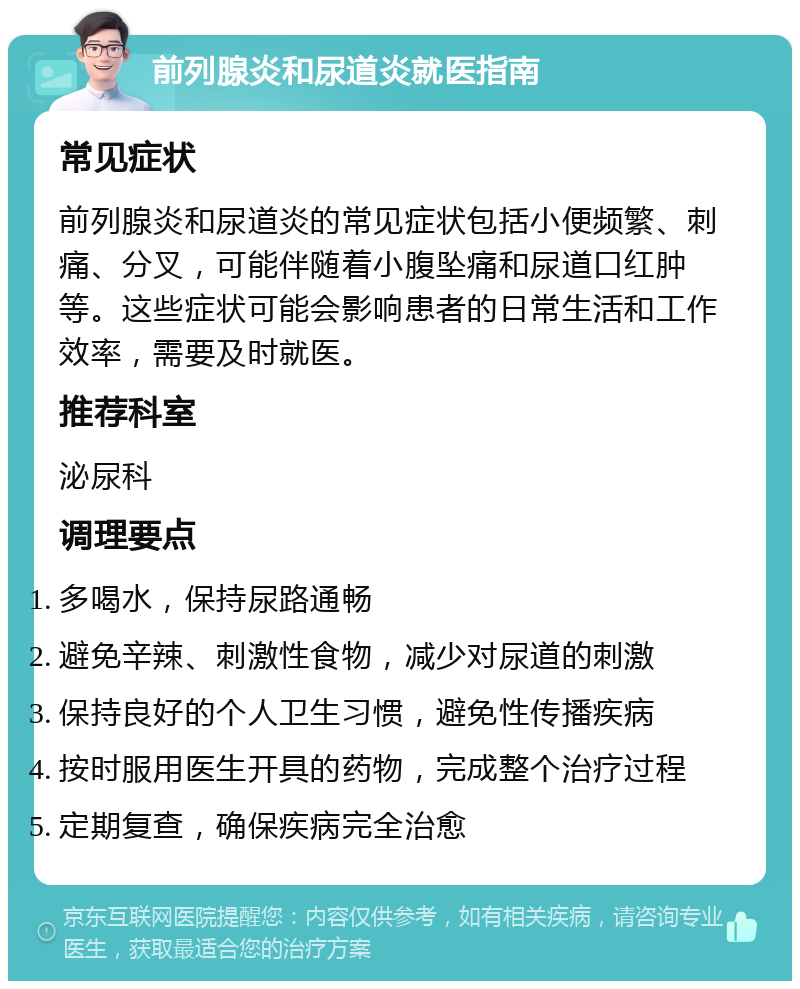 前列腺炎和尿道炎就医指南 常见症状 前列腺炎和尿道炎的常见症状包括小便频繁、刺痛、分叉，可能伴随着小腹坠痛和尿道口红肿等。这些症状可能会影响患者的日常生活和工作效率，需要及时就医。 推荐科室 泌尿科 调理要点 多喝水，保持尿路通畅 避免辛辣、刺激性食物，减少对尿道的刺激 保持良好的个人卫生习惯，避免性传播疾病 按时服用医生开具的药物，完成整个治疗过程 定期复查，确保疾病完全治愈