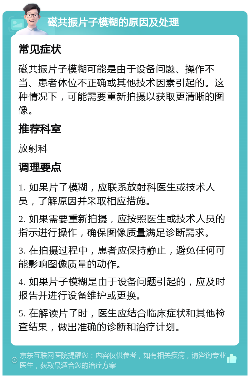 磁共振片子模糊的原因及处理 常见症状 磁共振片子模糊可能是由于设备问题、操作不当、患者体位不正确或其他技术因素引起的。这种情况下，可能需要重新拍摄以获取更清晰的图像。 推荐科室 放射科 调理要点 1. 如果片子模糊，应联系放射科医生或技术人员，了解原因并采取相应措施。 2. 如果需要重新拍摄，应按照医生或技术人员的指示进行操作，确保图像质量满足诊断需求。 3. 在拍摄过程中，患者应保持静止，避免任何可能影响图像质量的动作。 4. 如果片子模糊是由于设备问题引起的，应及时报告并进行设备维护或更换。 5. 在解读片子时，医生应结合临床症状和其他检查结果，做出准确的诊断和治疗计划。