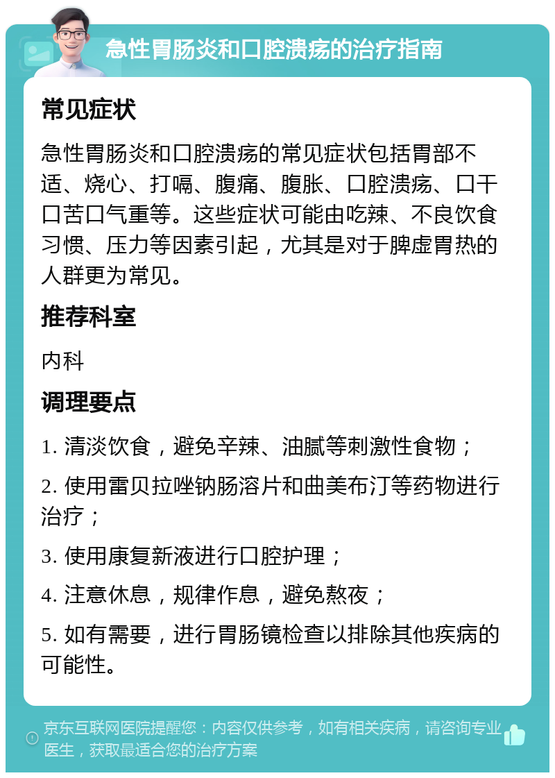 急性胃肠炎和口腔溃疡的治疗指南 常见症状 急性胃肠炎和口腔溃疡的常见症状包括胃部不适、烧心、打嗝、腹痛、腹胀、口腔溃疡、口干口苦口气重等。这些症状可能由吃辣、不良饮食习惯、压力等因素引起，尤其是对于脾虚胃热的人群更为常见。 推荐科室 内科 调理要点 1. 清淡饮食，避免辛辣、油腻等刺激性食物； 2. 使用雷贝拉唑钠肠溶片和曲美布汀等药物进行治疗； 3. 使用康复新液进行口腔护理； 4. 注意休息，规律作息，避免熬夜； 5. 如有需要，进行胃肠镜检查以排除其他疾病的可能性。