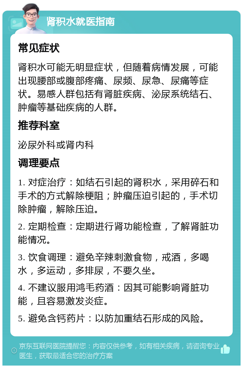 肾积水就医指南 常见症状 肾积水可能无明显症状，但随着病情发展，可能出现腰部或腹部疼痛、尿频、尿急、尿痛等症状。易感人群包括有肾脏疾病、泌尿系统结石、肿瘤等基础疾病的人群。 推荐科室 泌尿外科或肾内科 调理要点 1. 对症治疗：如结石引起的肾积水，采用碎石和手术的方式解除梗阻；肿瘤压迫引起的，手术切除肿瘤，解除压迫。 2. 定期检查：定期进行肾功能检查，了解肾脏功能情况。 3. 饮食调理：避免辛辣刺激食物，戒酒，多喝水，多运动，多排尿，不要久坐。 4. 不建议服用鸿毛药酒：因其可能影响肾脏功能，且容易激发炎症。 5. 避免含钙药片：以防加重结石形成的风险。