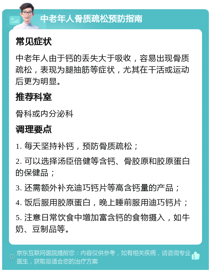 中老年人骨质疏松预防指南 常见症状 中老年人由于钙的丢失大于吸收，容易出现骨质疏松，表现为腿抽筋等症状，尤其在干活或运动后更为明显。 推荐科室 骨科或内分泌科 调理要点 1. 每天坚持补钙，预防骨质疏松； 2. 可以选择汤臣倍健等含钙、骨胶原和胶原蛋白的保健品； 3. 还需额外补充迪巧钙片等高含钙量的产品； 4. 饭后服用胶原蛋白，晚上睡前服用迪巧钙片； 5. 注意日常饮食中增加富含钙的食物摄入，如牛奶、豆制品等。