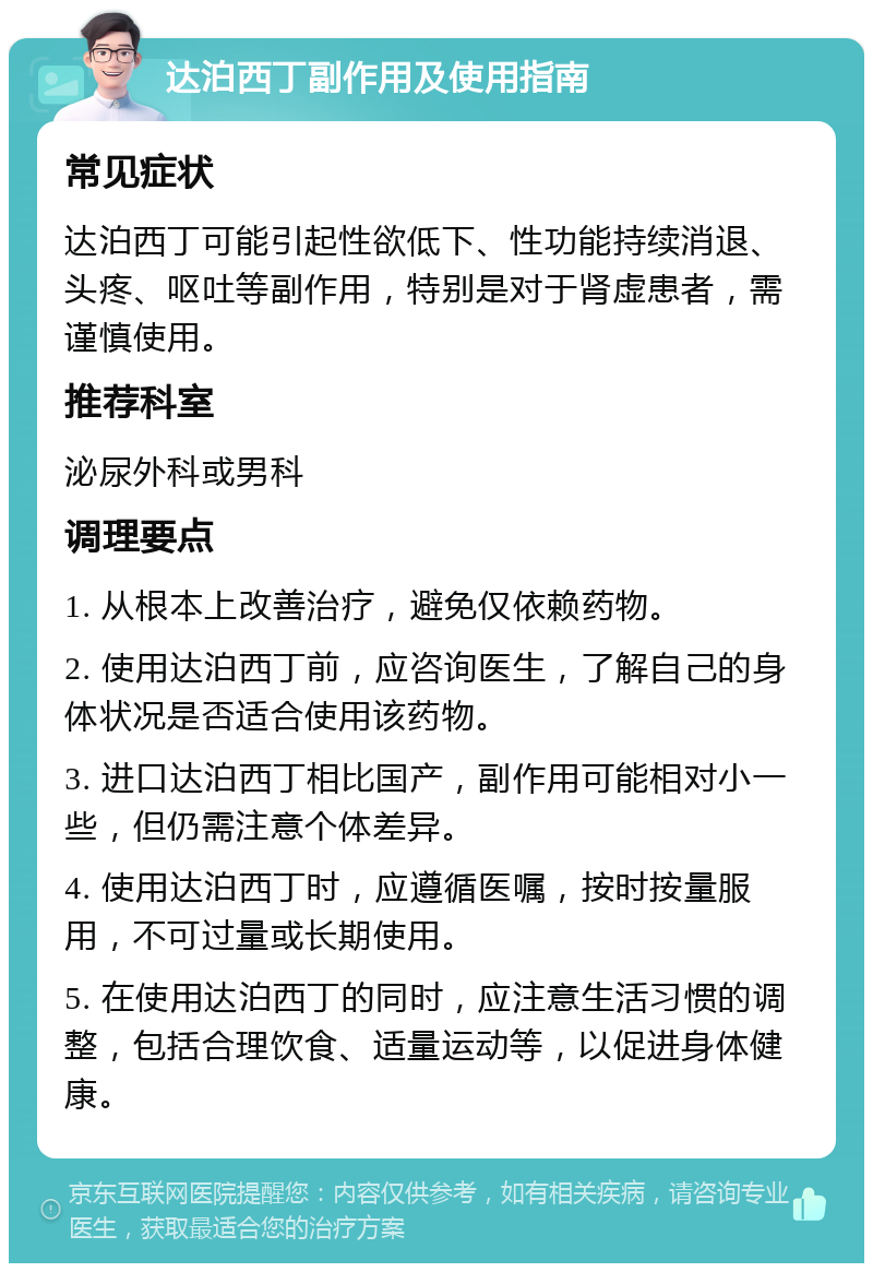 达泊西丁副作用及使用指南 常见症状 达泊西丁可能引起性欲低下、性功能持续消退、头疼、呕吐等副作用，特别是对于肾虚患者，需谨慎使用。 推荐科室 泌尿外科或男科 调理要点 1. 从根本上改善治疗，避免仅依赖药物。 2. 使用达泊西丁前，应咨询医生，了解自己的身体状况是否适合使用该药物。 3. 进口达泊西丁相比国产，副作用可能相对小一些，但仍需注意个体差异。 4. 使用达泊西丁时，应遵循医嘱，按时按量服用，不可过量或长期使用。 5. 在使用达泊西丁的同时，应注意生活习惯的调整，包括合理饮食、适量运动等，以促进身体健康。