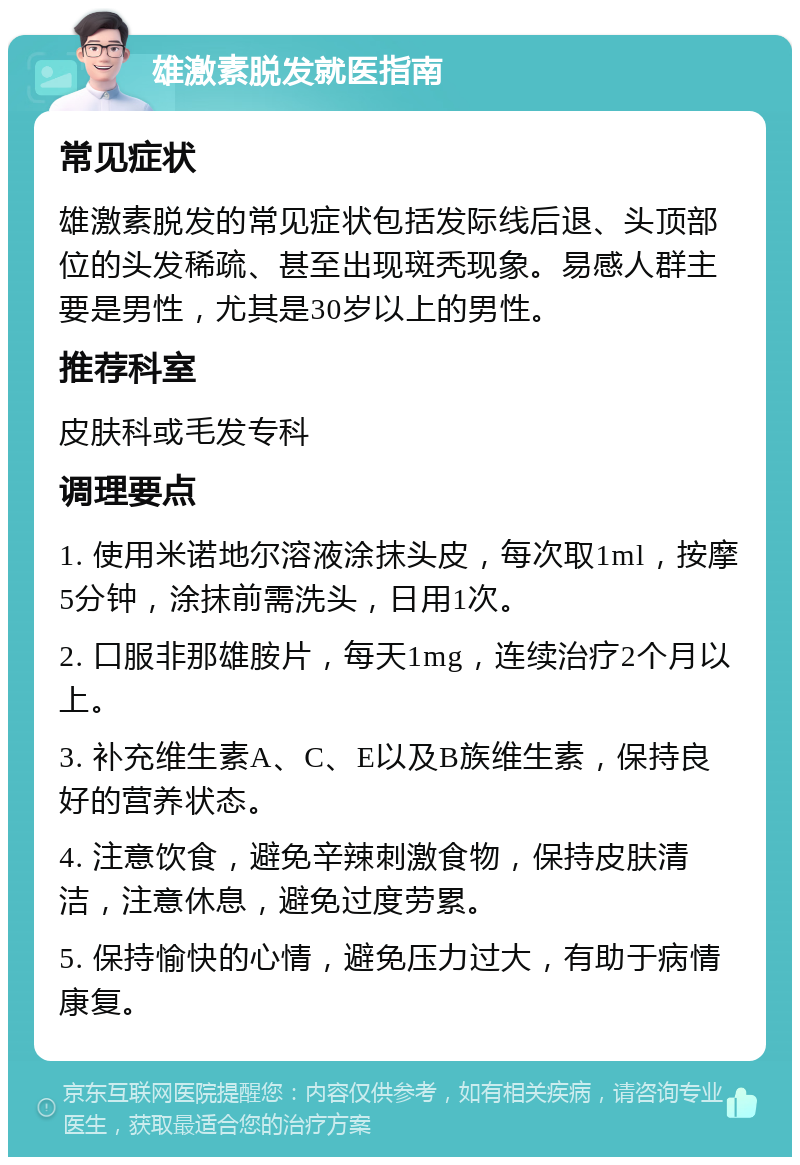 雄激素脱发就医指南 常见症状 雄激素脱发的常见症状包括发际线后退、头顶部位的头发稀疏、甚至出现斑秃现象。易感人群主要是男性，尤其是30岁以上的男性。 推荐科室 皮肤科或毛发专科 调理要点 1. 使用米诺地尔溶液涂抹头皮，每次取1ml，按摩5分钟，涂抹前需洗头，日用1次。 2. 口服非那雄胺片，每天1mg，连续治疗2个月以上。 3. 补充维生素A、C、E以及B族维生素，保持良好的营养状态。 4. 注意饮食，避免辛辣刺激食物，保持皮肤清洁，注意休息，避免过度劳累。 5. 保持愉快的心情，避免压力过大，有助于病情康复。