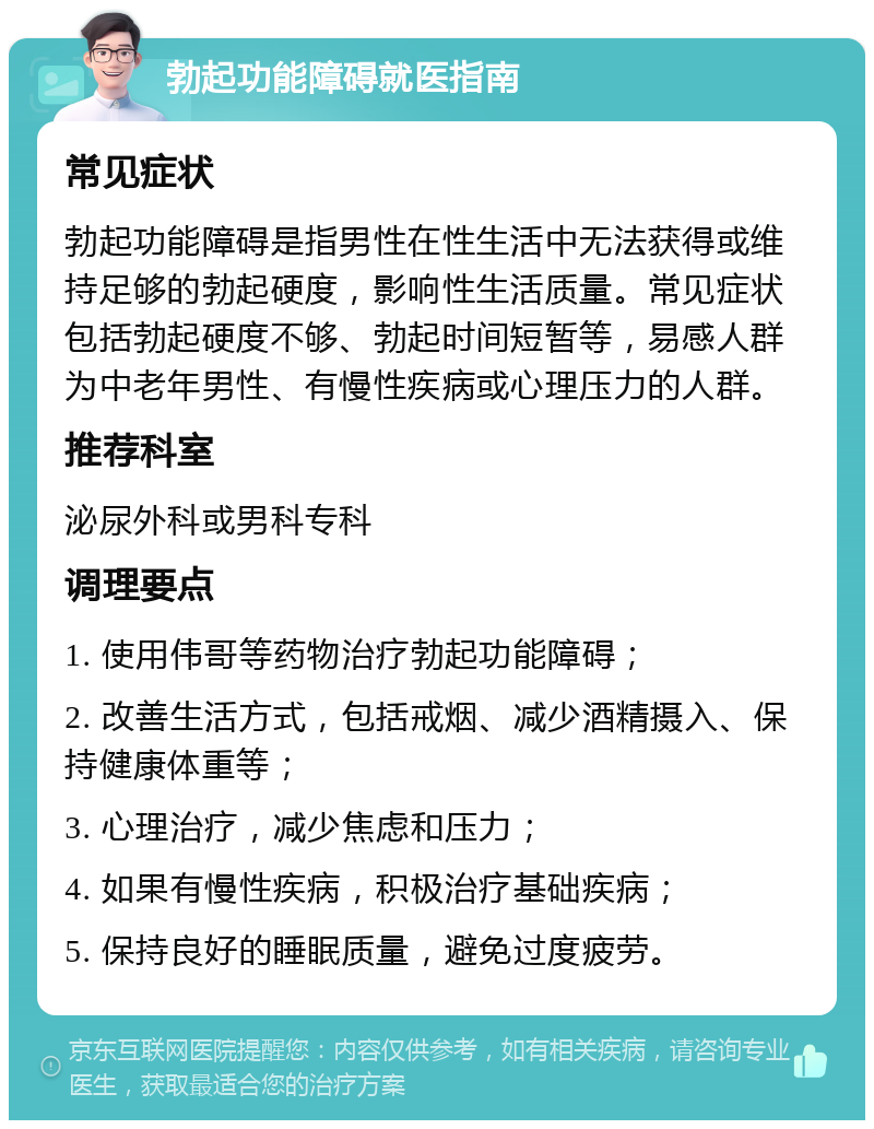 勃起功能障碍就医指南 常见症状 勃起功能障碍是指男性在性生活中无法获得或维持足够的勃起硬度，影响性生活质量。常见症状包括勃起硬度不够、勃起时间短暂等，易感人群为中老年男性、有慢性疾病或心理压力的人群。 推荐科室 泌尿外科或男科专科 调理要点 1. 使用伟哥等药物治疗勃起功能障碍； 2. 改善生活方式，包括戒烟、减少酒精摄入、保持健康体重等； 3. 心理治疗，减少焦虑和压力； 4. 如果有慢性疾病，积极治疗基础疾病； 5. 保持良好的睡眠质量，避免过度疲劳。