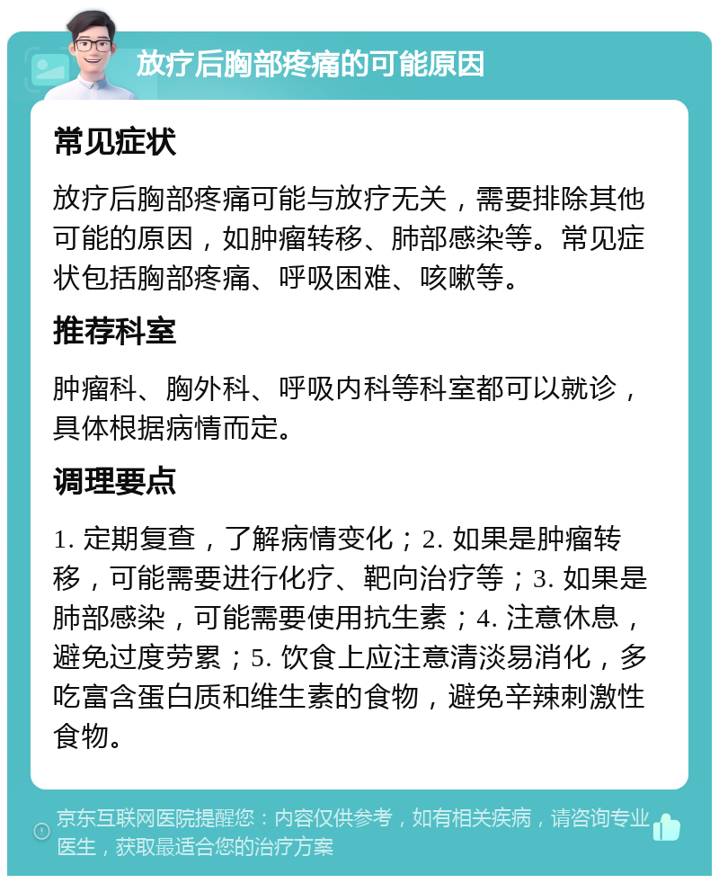 放疗后胸部疼痛的可能原因 常见症状 放疗后胸部疼痛可能与放疗无关，需要排除其他可能的原因，如肿瘤转移、肺部感染等。常见症状包括胸部疼痛、呼吸困难、咳嗽等。 推荐科室 肿瘤科、胸外科、呼吸内科等科室都可以就诊，具体根据病情而定。 调理要点 1. 定期复查，了解病情变化；2. 如果是肿瘤转移，可能需要进行化疗、靶向治疗等；3. 如果是肺部感染，可能需要使用抗生素；4. 注意休息，避免过度劳累；5. 饮食上应注意清淡易消化，多吃富含蛋白质和维生素的食物，避免辛辣刺激性食物。