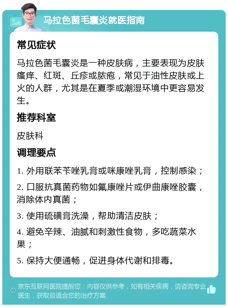 马拉色菌毛囊炎就医指南 常见症状 马拉色菌毛囊炎是一种皮肤病，主要表现为皮肤瘙痒、红斑、丘疹或脓疱，常见于油性皮肤或上火的人群，尤其是在夏季或潮湿环境中更容易发生。 推荐科室 皮肤科 调理要点 1. 外用联苯苄唑乳膏或咪康唑乳膏，控制感染； 2. 口服抗真菌药物如氟康唑片或伊曲康唑胶囊，消除体内真菌； 3. 使用硫磺膏洗澡，帮助清洁皮肤； 4. 避免辛辣、油腻和刺激性食物，多吃蔬菜水果； 5. 保持大便通畅，促进身体代谢和排毒。