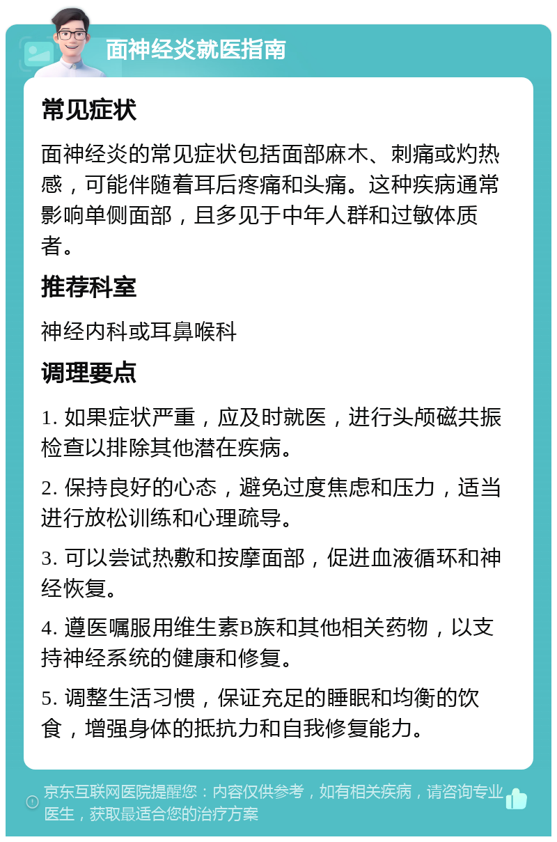 面神经炎就医指南 常见症状 面神经炎的常见症状包括面部麻木、刺痛或灼热感，可能伴随着耳后疼痛和头痛。这种疾病通常影响单侧面部，且多见于中年人群和过敏体质者。 推荐科室 神经内科或耳鼻喉科 调理要点 1. 如果症状严重，应及时就医，进行头颅磁共振检查以排除其他潜在疾病。 2. 保持良好的心态，避免过度焦虑和压力，适当进行放松训练和心理疏导。 3. 可以尝试热敷和按摩面部，促进血液循环和神经恢复。 4. 遵医嘱服用维生素B族和其他相关药物，以支持神经系统的健康和修复。 5. 调整生活习惯，保证充足的睡眠和均衡的饮食，增强身体的抵抗力和自我修复能力。