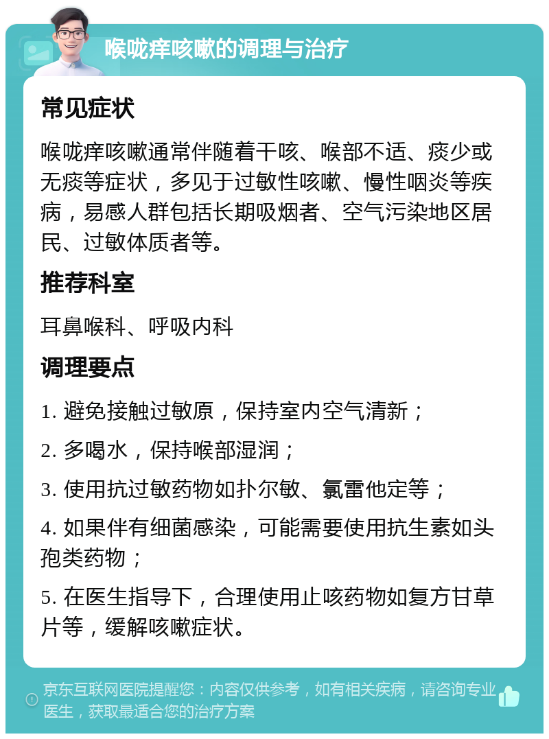 喉咙痒咳嗽的调理与治疗 常见症状 喉咙痒咳嗽通常伴随着干咳、喉部不适、痰少或无痰等症状，多见于过敏性咳嗽、慢性咽炎等疾病，易感人群包括长期吸烟者、空气污染地区居民、过敏体质者等。 推荐科室 耳鼻喉科、呼吸内科 调理要点 1. 避免接触过敏原，保持室内空气清新； 2. 多喝水，保持喉部湿润； 3. 使用抗过敏药物如扑尔敏、氯雷他定等； 4. 如果伴有细菌感染，可能需要使用抗生素如头孢类药物； 5. 在医生指导下，合理使用止咳药物如复方甘草片等，缓解咳嗽症状。