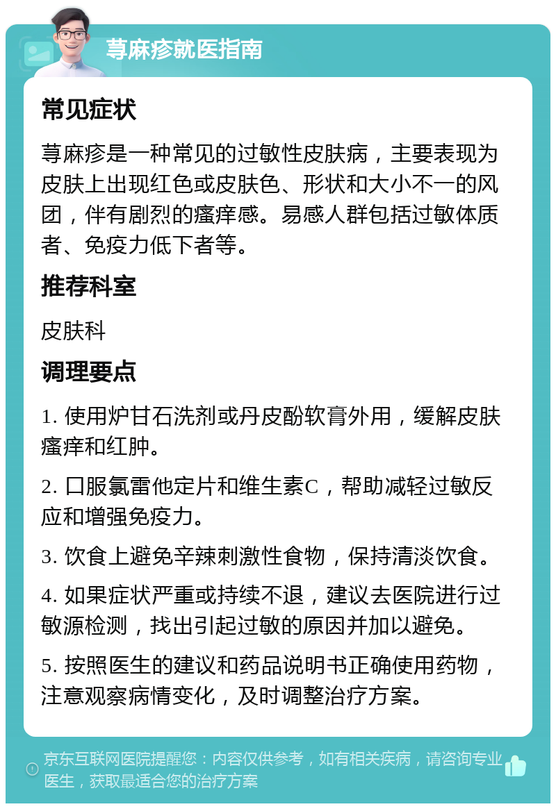 荨麻疹就医指南 常见症状 荨麻疹是一种常见的过敏性皮肤病，主要表现为皮肤上出现红色或皮肤色、形状和大小不一的风团，伴有剧烈的瘙痒感。易感人群包括过敏体质者、免疫力低下者等。 推荐科室 皮肤科 调理要点 1. 使用炉甘石洗剂或丹皮酚软膏外用，缓解皮肤瘙痒和红肿。 2. 口服氯雷他定片和维生素C，帮助减轻过敏反应和增强免疫力。 3. 饮食上避免辛辣刺激性食物，保持清淡饮食。 4. 如果症状严重或持续不退，建议去医院进行过敏源检测，找出引起过敏的原因并加以避免。 5. 按照医生的建议和药品说明书正确使用药物，注意观察病情变化，及时调整治疗方案。