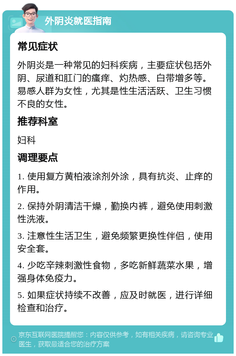 外阴炎就医指南 常见症状 外阴炎是一种常见的妇科疾病，主要症状包括外阴、尿道和肛门的瘙痒、灼热感、白带增多等。易感人群为女性，尤其是性生活活跃、卫生习惯不良的女性。 推荐科室 妇科 调理要点 1. 使用复方黄柏液涂剂外涂，具有抗炎、止痒的作用。 2. 保持外阴清洁干燥，勤换内裤，避免使用刺激性洗液。 3. 注意性生活卫生，避免频繁更换性伴侣，使用安全套。 4. 少吃辛辣刺激性食物，多吃新鲜蔬菜水果，增强身体免疫力。 5. 如果症状持续不改善，应及时就医，进行详细检查和治疗。