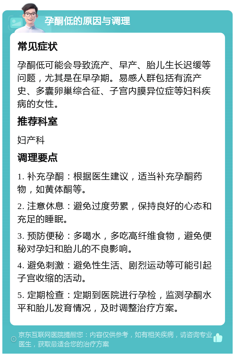 孕酮低的原因与调理 常见症状 孕酮低可能会导致流产、早产、胎儿生长迟缓等问题，尤其是在早孕期。易感人群包括有流产史、多囊卵巢综合征、子宫内膜异位症等妇科疾病的女性。 推荐科室 妇产科 调理要点 1. 补充孕酮：根据医生建议，适当补充孕酮药物，如黄体酮等。 2. 注意休息：避免过度劳累，保持良好的心态和充足的睡眠。 3. 预防便秘：多喝水，多吃高纤维食物，避免便秘对孕妇和胎儿的不良影响。 4. 避免刺激：避免性生活、剧烈运动等可能引起子宫收缩的活动。 5. 定期检查：定期到医院进行孕检，监测孕酮水平和胎儿发育情况，及时调整治疗方案。