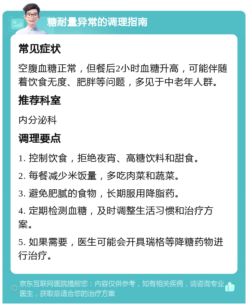 糖耐量异常的调理指南 常见症状 空腹血糖正常，但餐后2小时血糖升高，可能伴随着饮食无度、肥胖等问题，多见于中老年人群。 推荐科室 内分泌科 调理要点 1. 控制饮食，拒绝夜宵、高糖饮料和甜食。 2. 每餐减少米饭量，多吃肉菜和蔬菜。 3. 避免肥腻的食物，长期服用降脂药。 4. 定期检测血糖，及时调整生活习惯和治疗方案。 5. 如果需要，医生可能会开具瑞格等降糖药物进行治疗。