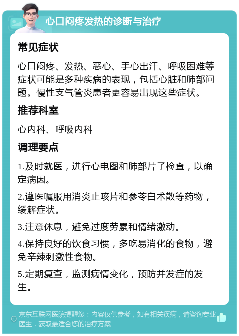 心口闷疼发热的诊断与治疗 常见症状 心口闷疼、发热、恶心、手心出汗、呼吸困难等症状可能是多种疾病的表现，包括心脏和肺部问题。慢性支气管炎患者更容易出现这些症状。 推荐科室 心内科、呼吸内科 调理要点 1.及时就医，进行心电图和肺部片子检查，以确定病因。 2.遵医嘱服用消炎止咳片和参苓白术散等药物，缓解症状。 3.注意休息，避免过度劳累和情绪激动。 4.保持良好的饮食习惯，多吃易消化的食物，避免辛辣刺激性食物。 5.定期复查，监测病情变化，预防并发症的发生。