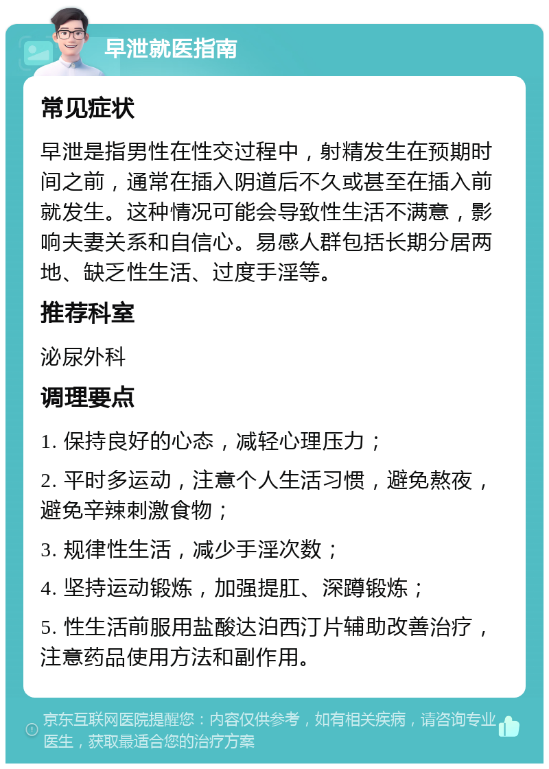 早泄就医指南 常见症状 早泄是指男性在性交过程中，射精发生在预期时间之前，通常在插入阴道后不久或甚至在插入前就发生。这种情况可能会导致性生活不满意，影响夫妻关系和自信心。易感人群包括长期分居两地、缺乏性生活、过度手淫等。 推荐科室 泌尿外科 调理要点 1. 保持良好的心态，减轻心理压力； 2. 平时多运动，注意个人生活习惯，避免熬夜，避免辛辣刺激食物； 3. 规律性生活，减少手淫次数； 4. 坚持运动锻炼，加强提肛、深蹲锻炼； 5. 性生活前服用盐酸达泊西汀片辅助改善治疗，注意药品使用方法和副作用。