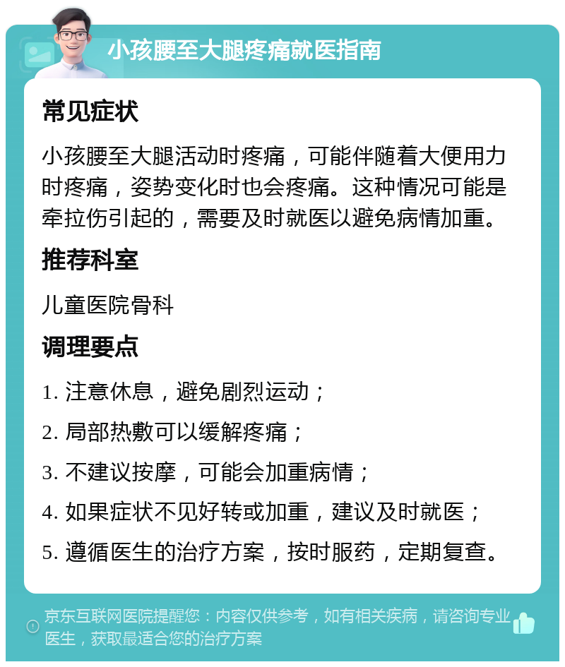 小孩腰至大腿疼痛就医指南 常见症状 小孩腰至大腿活动时疼痛，可能伴随着大便用力时疼痛，姿势变化时也会疼痛。这种情况可能是牵拉伤引起的，需要及时就医以避免病情加重。 推荐科室 儿童医院骨科 调理要点 1. 注意休息，避免剧烈运动； 2. 局部热敷可以缓解疼痛； 3. 不建议按摩，可能会加重病情； 4. 如果症状不见好转或加重，建议及时就医； 5. 遵循医生的治疗方案，按时服药，定期复查。