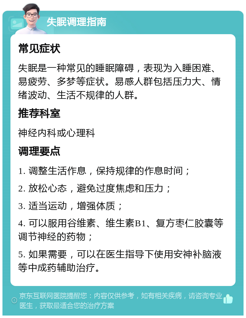 失眠调理指南 常见症状 失眠是一种常见的睡眠障碍，表现为入睡困难、易疲劳、多梦等症状。易感人群包括压力大、情绪波动、生活不规律的人群。 推荐科室 神经内科或心理科 调理要点 1. 调整生活作息，保持规律的作息时间； 2. 放松心态，避免过度焦虑和压力； 3. 适当运动，增强体质； 4. 可以服用谷维素、维生素B1、复方枣仁胶囊等调节神经的药物； 5. 如果需要，可以在医生指导下使用安神补脑液等中成药辅助治疗。