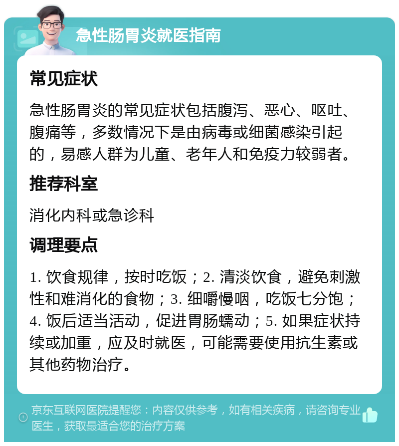 急性肠胃炎就医指南 常见症状 急性肠胃炎的常见症状包括腹泻、恶心、呕吐、腹痛等，多数情况下是由病毒或细菌感染引起的，易感人群为儿童、老年人和免疫力较弱者。 推荐科室 消化内科或急诊科 调理要点 1. 饮食规律，按时吃饭；2. 清淡饮食，避免刺激性和难消化的食物；3. 细嚼慢咽，吃饭七分饱；4. 饭后适当活动，促进胃肠蠕动；5. 如果症状持续或加重，应及时就医，可能需要使用抗生素或其他药物治疗。