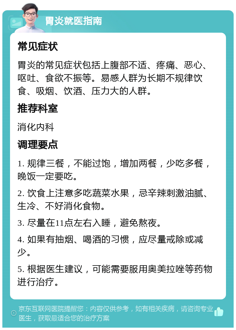 胃炎就医指南 常见症状 胃炎的常见症状包括上腹部不适、疼痛、恶心、呕吐、食欲不振等。易感人群为长期不规律饮食、吸烟、饮酒、压力大的人群。 推荐科室 消化内科 调理要点 1. 规律三餐，不能过饱，增加两餐，少吃多餐，晚饭一定要吃。 2. 饮食上注意多吃蔬菜水果，忌辛辣刺激油腻、生冷、不好消化食物。 3. 尽量在11点左右入睡，避免熬夜。 4. 如果有抽烟、喝酒的习惯，应尽量戒除或减少。 5. 根据医生建议，可能需要服用奥美拉唑等药物进行治疗。