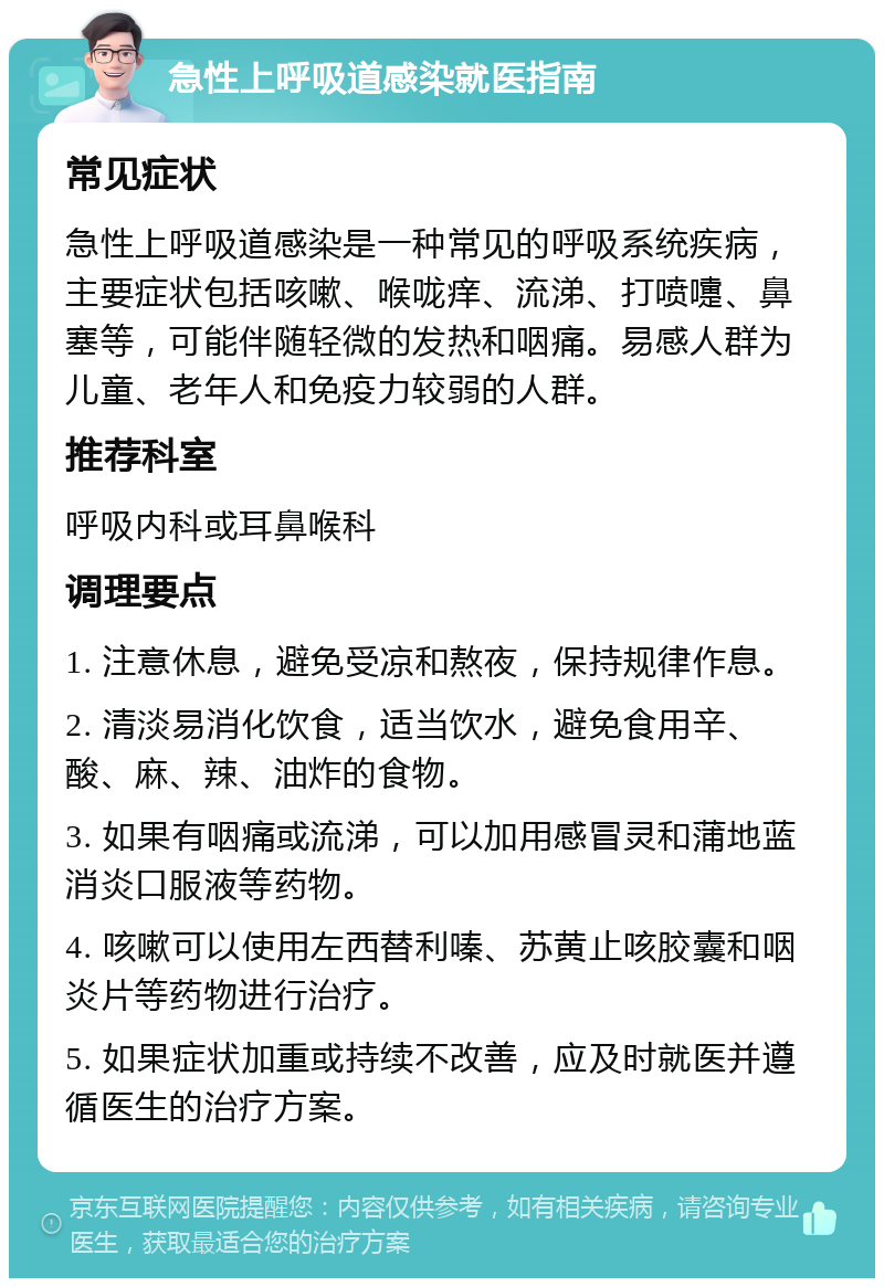 急性上呼吸道感染就医指南 常见症状 急性上呼吸道感染是一种常见的呼吸系统疾病，主要症状包括咳嗽、喉咙痒、流涕、打喷嚏、鼻塞等，可能伴随轻微的发热和咽痛。易感人群为儿童、老年人和免疫力较弱的人群。 推荐科室 呼吸内科或耳鼻喉科 调理要点 1. 注意休息，避免受凉和熬夜，保持规律作息。 2. 清淡易消化饮食，适当饮水，避免食用辛、酸、麻、辣、油炸的食物。 3. 如果有咽痛或流涕，可以加用感冒灵和蒲地蓝消炎口服液等药物。 4. 咳嗽可以使用左西替利嗪、苏黄止咳胶囊和咽炎片等药物进行治疗。 5. 如果症状加重或持续不改善，应及时就医并遵循医生的治疗方案。