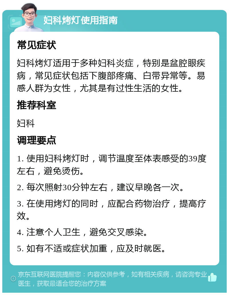 妇科烤灯使用指南 常见症状 妇科烤灯适用于多种妇科炎症，特别是盆腔眼疾病，常见症状包括下腹部疼痛、白带异常等。易感人群为女性，尤其是有过性生活的女性。 推荐科室 妇科 调理要点 1. 使用妇科烤灯时，调节温度至体表感受的39度左右，避免烫伤。 2. 每次照射30分钟左右，建议早晚各一次。 3. 在使用烤灯的同时，应配合药物治疗，提高疗效。 4. 注意个人卫生，避免交叉感染。 5. 如有不适或症状加重，应及时就医。