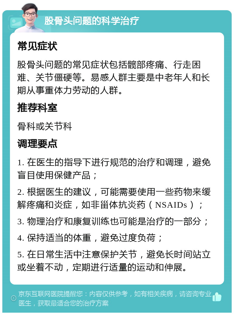 股骨头问题的科学治疗 常见症状 股骨头问题的常见症状包括髋部疼痛、行走困难、关节僵硬等。易感人群主要是中老年人和长期从事重体力劳动的人群。 推荐科室 骨科或关节科 调理要点 1. 在医生的指导下进行规范的治疗和调理，避免盲目使用保健产品； 2. 根据医生的建议，可能需要使用一些药物来缓解疼痛和炎症，如非甾体抗炎药（NSAIDs）； 3. 物理治疗和康复训练也可能是治疗的一部分； 4. 保持适当的体重，避免过度负荷； 5. 在日常生活中注意保护关节，避免长时间站立或坐着不动，定期进行适量的运动和伸展。