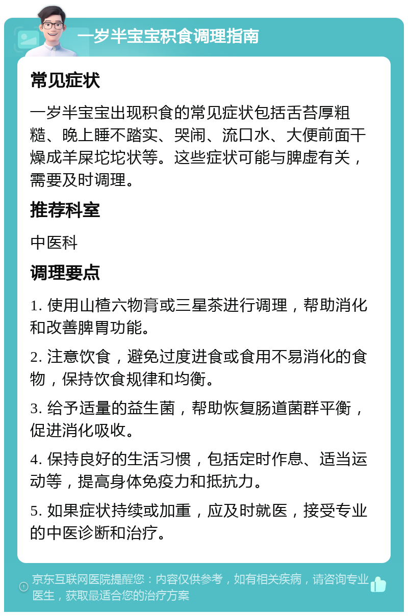 一岁半宝宝积食调理指南 常见症状 一岁半宝宝出现积食的常见症状包括舌苔厚粗糙、晚上睡不踏实、哭闹、流口水、大便前面干燥成羊屎坨坨状等。这些症状可能与脾虚有关，需要及时调理。 推荐科室 中医科 调理要点 1. 使用山楂六物膏或三星茶进行调理，帮助消化和改善脾胃功能。 2. 注意饮食，避免过度进食或食用不易消化的食物，保持饮食规律和均衡。 3. 给予适量的益生菌，帮助恢复肠道菌群平衡，促进消化吸收。 4. 保持良好的生活习惯，包括定时作息、适当运动等，提高身体免疫力和抵抗力。 5. 如果症状持续或加重，应及时就医，接受专业的中医诊断和治疗。