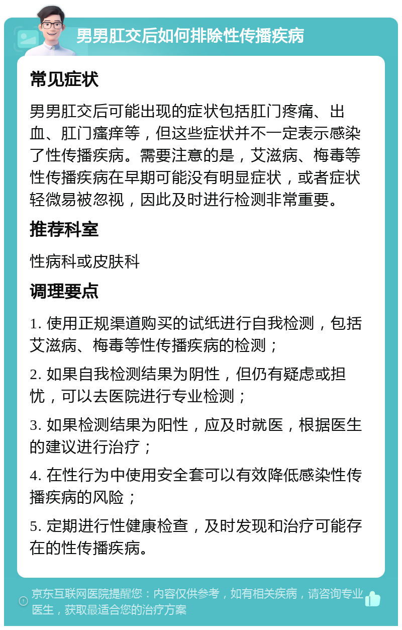 男男肛交后如何排除性传播疾病 常见症状 男男肛交后可能出现的症状包括肛门疼痛、出血、肛门瘙痒等，但这些症状并不一定表示感染了性传播疾病。需要注意的是，艾滋病、梅毒等性传播疾病在早期可能没有明显症状，或者症状轻微易被忽视，因此及时进行检测非常重要。 推荐科室 性病科或皮肤科 调理要点 1. 使用正规渠道购买的试纸进行自我检测，包括艾滋病、梅毒等性传播疾病的检测； 2. 如果自我检测结果为阴性，但仍有疑虑或担忧，可以去医院进行专业检测； 3. 如果检测结果为阳性，应及时就医，根据医生的建议进行治疗； 4. 在性行为中使用安全套可以有效降低感染性传播疾病的风险； 5. 定期进行性健康检查，及时发现和治疗可能存在的性传播疾病。