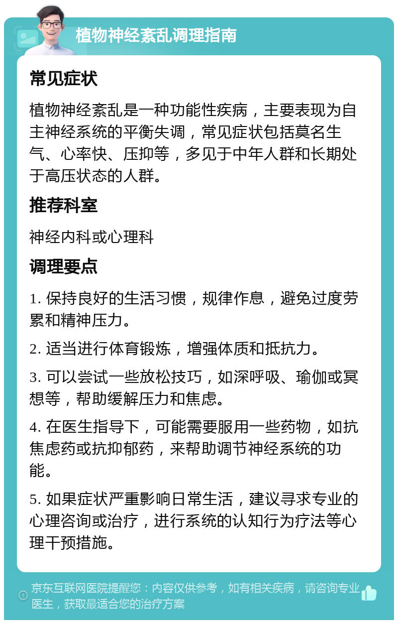 植物神经紊乱调理指南 常见症状 植物神经紊乱是一种功能性疾病，主要表现为自主神经系统的平衡失调，常见症状包括莫名生气、心率快、压抑等，多见于中年人群和长期处于高压状态的人群。 推荐科室 神经内科或心理科 调理要点 1. 保持良好的生活习惯，规律作息，避免过度劳累和精神压力。 2. 适当进行体育锻炼，增强体质和抵抗力。 3. 可以尝试一些放松技巧，如深呼吸、瑜伽或冥想等，帮助缓解压力和焦虑。 4. 在医生指导下，可能需要服用一些药物，如抗焦虑药或抗抑郁药，来帮助调节神经系统的功能。 5. 如果症状严重影响日常生活，建议寻求专业的心理咨询或治疗，进行系统的认知行为疗法等心理干预措施。