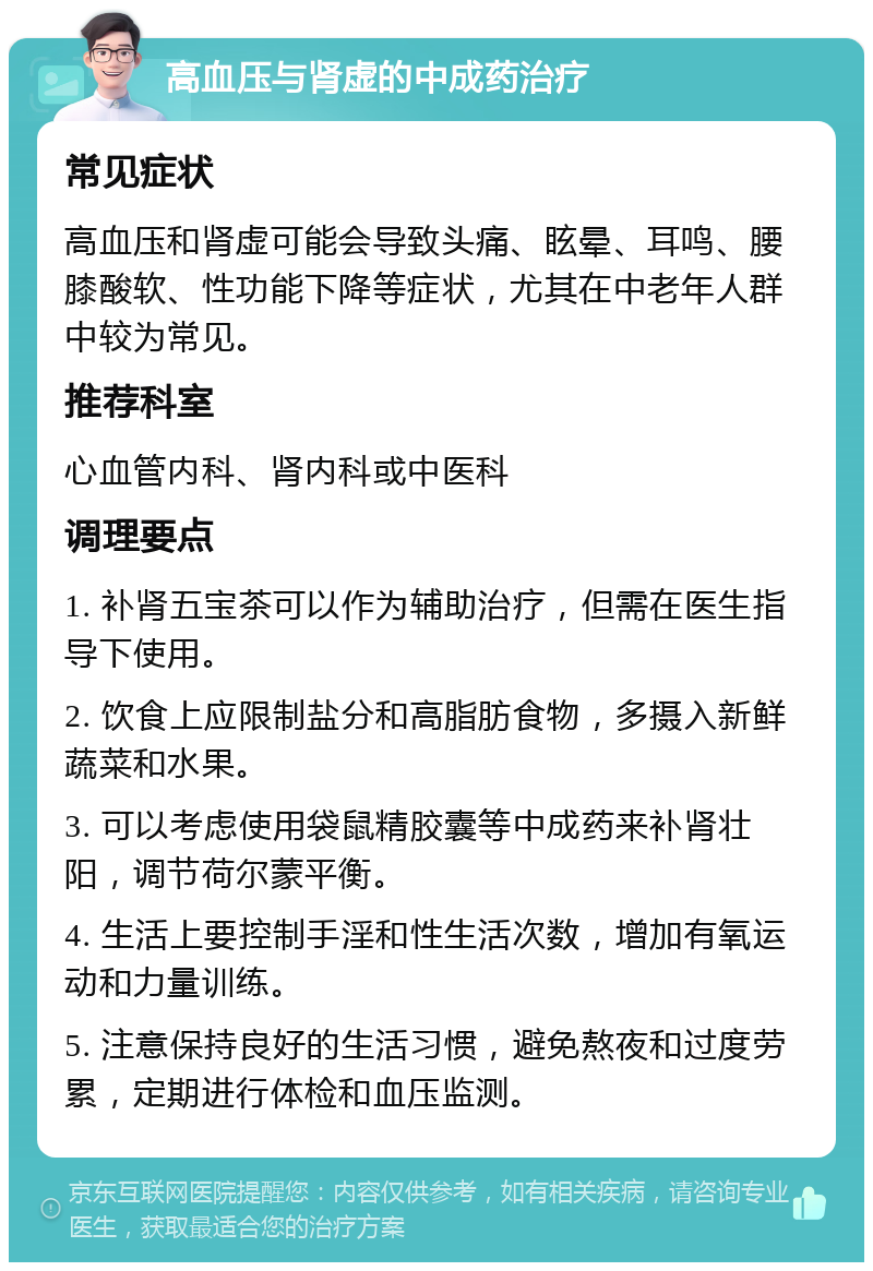 高血压与肾虚的中成药治疗 常见症状 高血压和肾虚可能会导致头痛、眩晕、耳鸣、腰膝酸软、性功能下降等症状，尤其在中老年人群中较为常见。 推荐科室 心血管内科、肾内科或中医科 调理要点 1. 补肾五宝茶可以作为辅助治疗，但需在医生指导下使用。 2. 饮食上应限制盐分和高脂肪食物，多摄入新鲜蔬菜和水果。 3. 可以考虑使用袋鼠精胶囊等中成药来补肾壮阳，调节荷尔蒙平衡。 4. 生活上要控制手淫和性生活次数，增加有氧运动和力量训练。 5. 注意保持良好的生活习惯，避免熬夜和过度劳累，定期进行体检和血压监测。