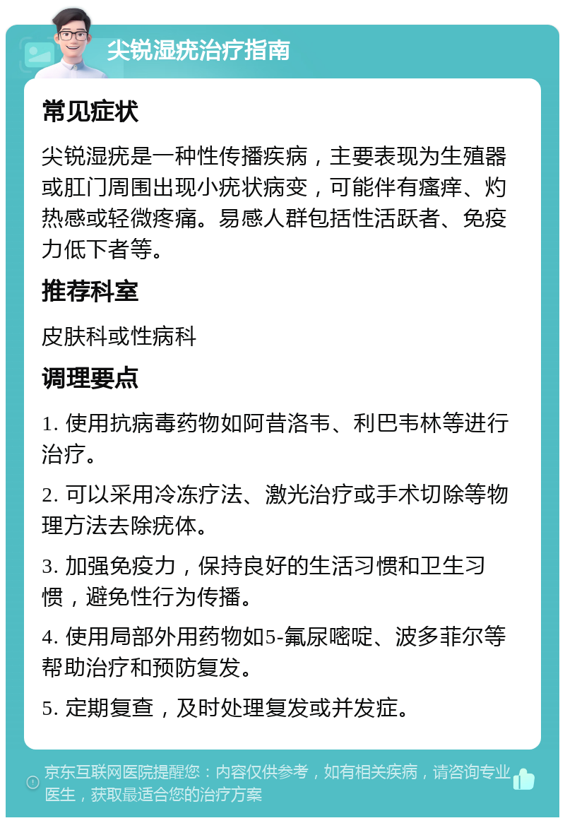 尖锐湿疣治疗指南 常见症状 尖锐湿疣是一种性传播疾病，主要表现为生殖器或肛门周围出现小疣状病变，可能伴有瘙痒、灼热感或轻微疼痛。易感人群包括性活跃者、免疫力低下者等。 推荐科室 皮肤科或性病科 调理要点 1. 使用抗病毒药物如阿昔洛韦、利巴韦林等进行治疗。 2. 可以采用冷冻疗法、激光治疗或手术切除等物理方法去除疣体。 3. 加强免疫力，保持良好的生活习惯和卫生习惯，避免性行为传播。 4. 使用局部外用药物如5-氟尿嘧啶、波多菲尔等帮助治疗和预防复发。 5. 定期复查，及时处理复发或并发症。