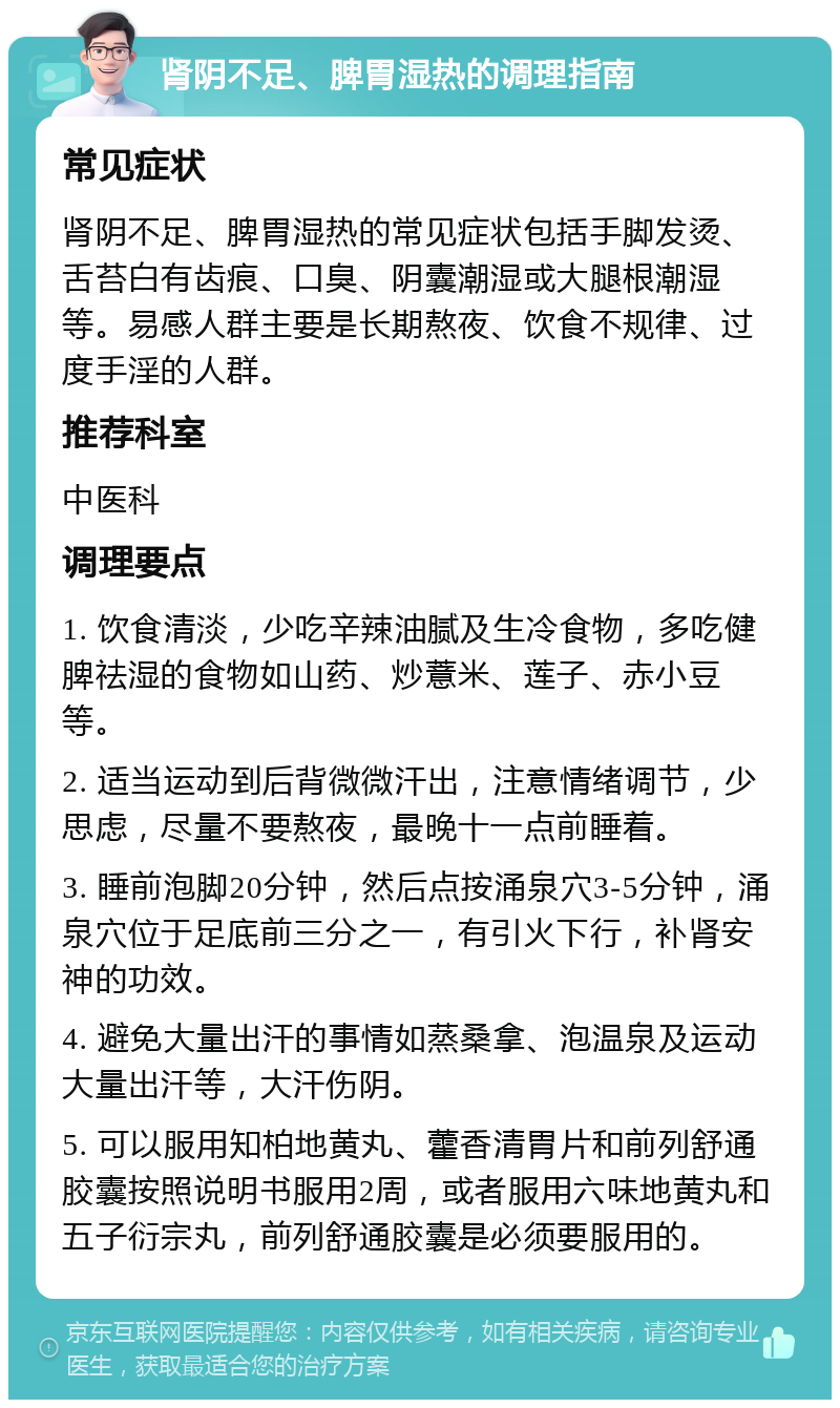 肾阴不足、脾胃湿热的调理指南 常见症状 肾阴不足、脾胃湿热的常见症状包括手脚发烫、舌苔白有齿痕、口臭、阴囊潮湿或大腿根潮湿等。易感人群主要是长期熬夜、饮食不规律、过度手淫的人群。 推荐科室 中医科 调理要点 1. 饮食清淡，少吃辛辣油腻及生冷食物，多吃健脾祛湿的食物如山药、炒薏米、莲子、赤小豆等。 2. 适当运动到后背微微汗出，注意情绪调节，少思虑，尽量不要熬夜，最晚十一点前睡着。 3. 睡前泡脚20分钟，然后点按涌泉穴3-5分钟，涌泉穴位于足底前三分之一，有引火下行，补肾安神的功效。 4. 避免大量出汗的事情如蒸桑拿、泡温泉及运动大量出汗等，大汗伤阴。 5. 可以服用知柏地黄丸、藿香清胃片和前列舒通胶囊按照说明书服用2周，或者服用六味地黄丸和五子衍宗丸，前列舒通胶囊是必须要服用的。