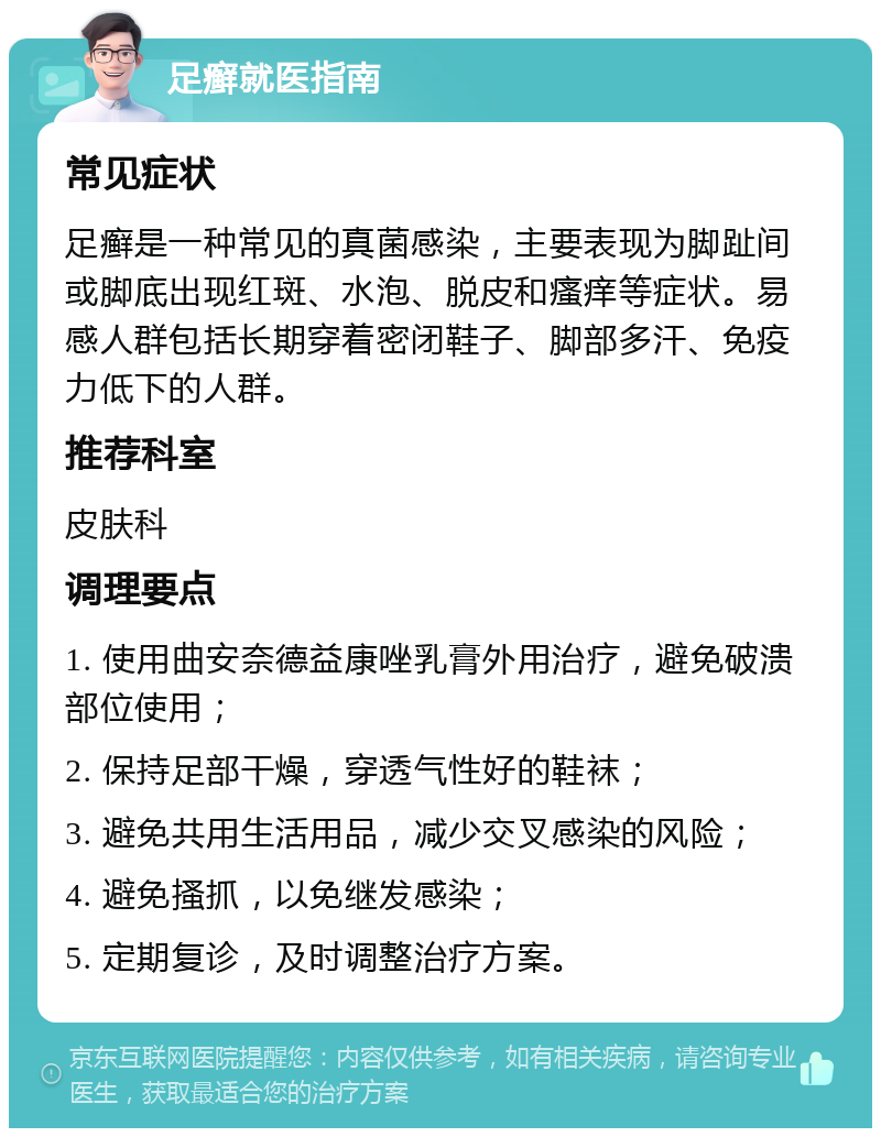 足癣就医指南 常见症状 足癣是一种常见的真菌感染，主要表现为脚趾间或脚底出现红斑、水泡、脱皮和瘙痒等症状。易感人群包括长期穿着密闭鞋子、脚部多汗、免疫力低下的人群。 推荐科室 皮肤科 调理要点 1. 使用曲安奈德益康唑乳膏外用治疗，避免破溃部位使用； 2. 保持足部干燥，穿透气性好的鞋袜； 3. 避免共用生活用品，减少交叉感染的风险； 4. 避免搔抓，以免继发感染； 5. 定期复诊，及时调整治疗方案。