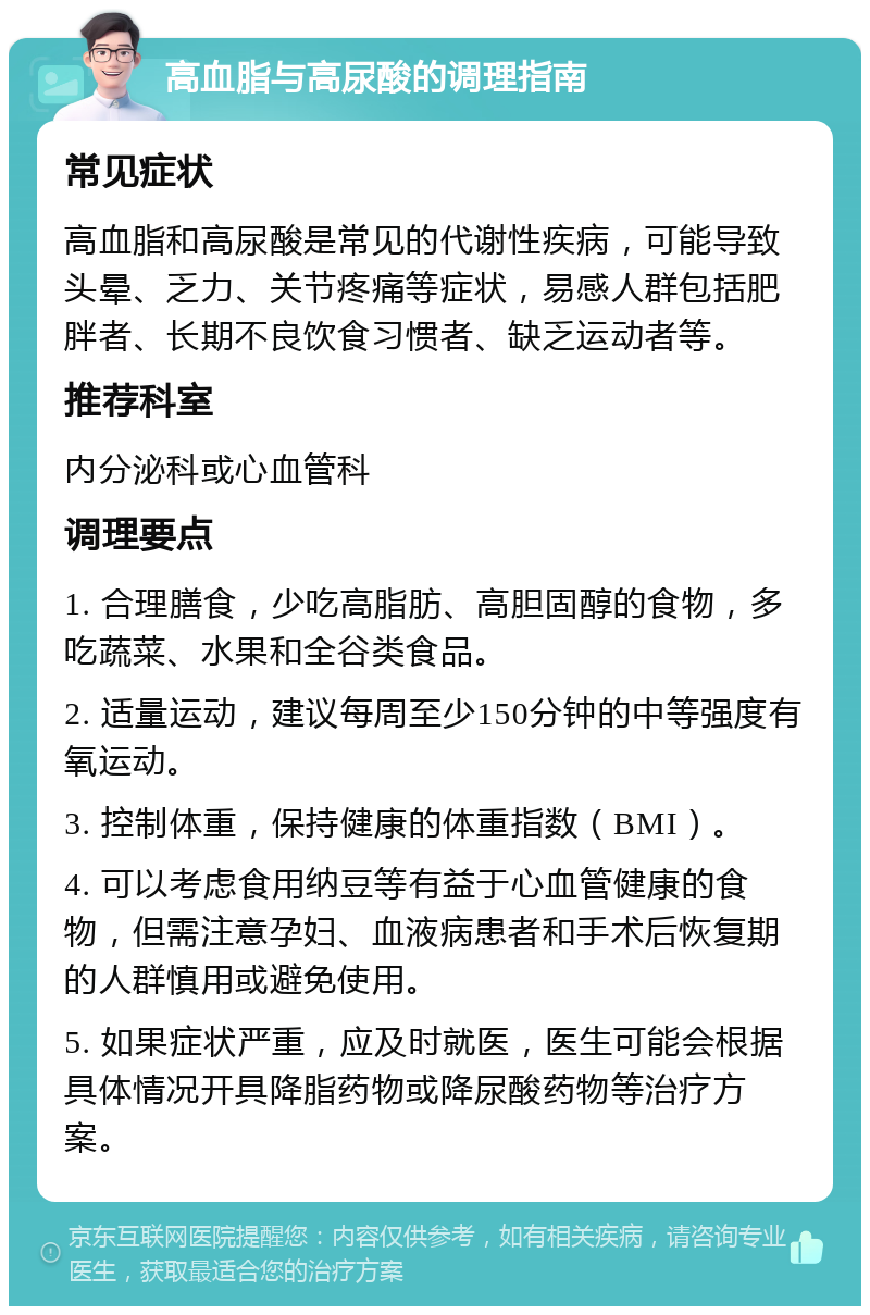 高血脂与高尿酸的调理指南 常见症状 高血脂和高尿酸是常见的代谢性疾病，可能导致头晕、乏力、关节疼痛等症状，易感人群包括肥胖者、长期不良饮食习惯者、缺乏运动者等。 推荐科室 内分泌科或心血管科 调理要点 1. 合理膳食，少吃高脂肪、高胆固醇的食物，多吃蔬菜、水果和全谷类食品。 2. 适量运动，建议每周至少150分钟的中等强度有氧运动。 3. 控制体重，保持健康的体重指数（BMI）。 4. 可以考虑食用纳豆等有益于心血管健康的食物，但需注意孕妇、血液病患者和手术后恢复期的人群慎用或避免使用。 5. 如果症状严重，应及时就医，医生可能会根据具体情况开具降脂药物或降尿酸药物等治疗方案。