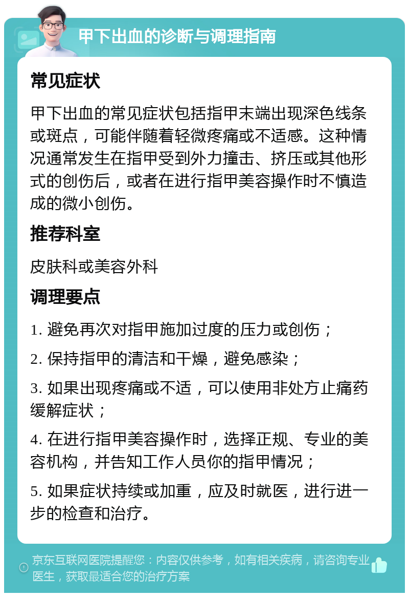 甲下出血的诊断与调理指南 常见症状 甲下出血的常见症状包括指甲末端出现深色线条或斑点，可能伴随着轻微疼痛或不适感。这种情况通常发生在指甲受到外力撞击、挤压或其他形式的创伤后，或者在进行指甲美容操作时不慎造成的微小创伤。 推荐科室 皮肤科或美容外科 调理要点 1. 避免再次对指甲施加过度的压力或创伤； 2. 保持指甲的清洁和干燥，避免感染； 3. 如果出现疼痛或不适，可以使用非处方止痛药缓解症状； 4. 在进行指甲美容操作时，选择正规、专业的美容机构，并告知工作人员你的指甲情况； 5. 如果症状持续或加重，应及时就医，进行进一步的检查和治疗。