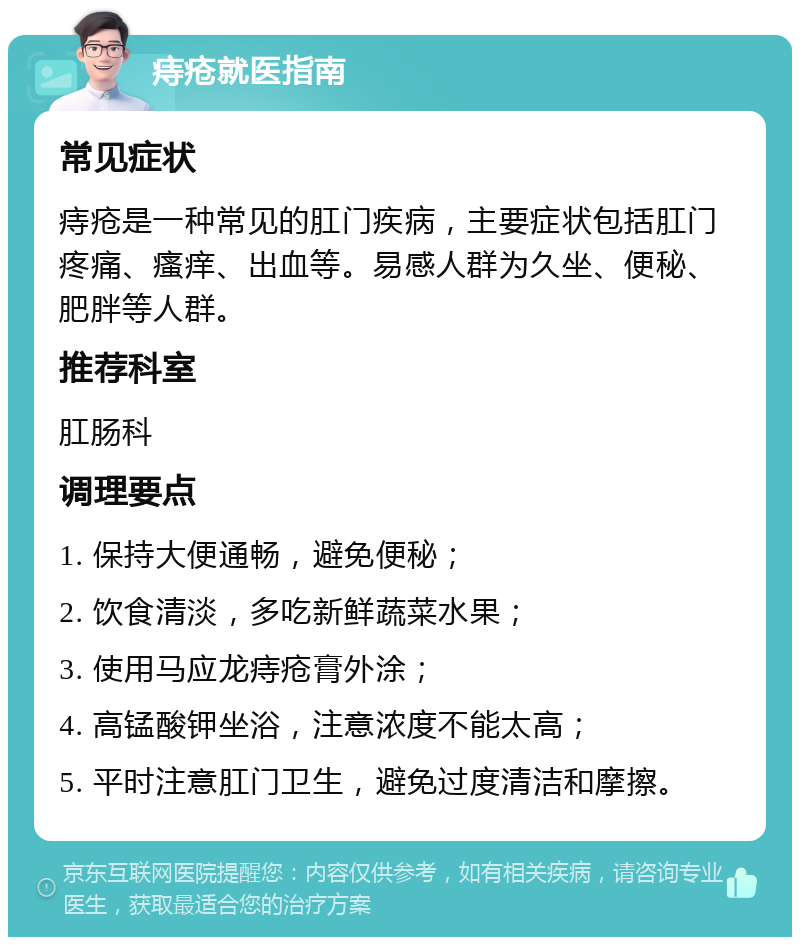 痔疮就医指南 常见症状 痔疮是一种常见的肛门疾病，主要症状包括肛门疼痛、瘙痒、出血等。易感人群为久坐、便秘、肥胖等人群。 推荐科室 肛肠科 调理要点 1. 保持大便通畅，避免便秘； 2. 饮食清淡，多吃新鲜蔬菜水果； 3. 使用马应龙痔疮膏外涂； 4. 高锰酸钾坐浴，注意浓度不能太高； 5. 平时注意肛门卫生，避免过度清洁和摩擦。