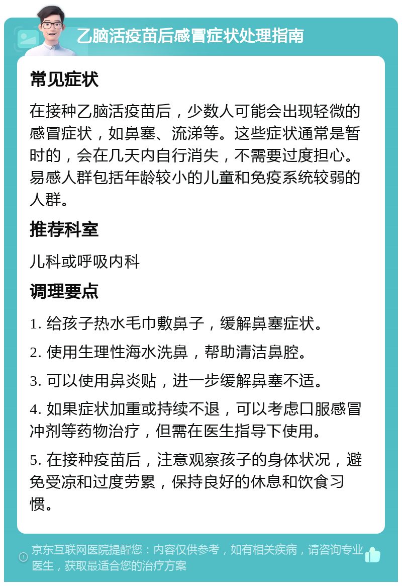 乙脑活疫苗后感冒症状处理指南 常见症状 在接种乙脑活疫苗后，少数人可能会出现轻微的感冒症状，如鼻塞、流涕等。这些症状通常是暂时的，会在几天内自行消失，不需要过度担心。易感人群包括年龄较小的儿童和免疫系统较弱的人群。 推荐科室 儿科或呼吸内科 调理要点 1. 给孩子热水毛巾敷鼻子，缓解鼻塞症状。 2. 使用生理性海水洗鼻，帮助清洁鼻腔。 3. 可以使用鼻炎贴，进一步缓解鼻塞不适。 4. 如果症状加重或持续不退，可以考虑口服感冒冲剂等药物治疗，但需在医生指导下使用。 5. 在接种疫苗后，注意观察孩子的身体状况，避免受凉和过度劳累，保持良好的休息和饮食习惯。