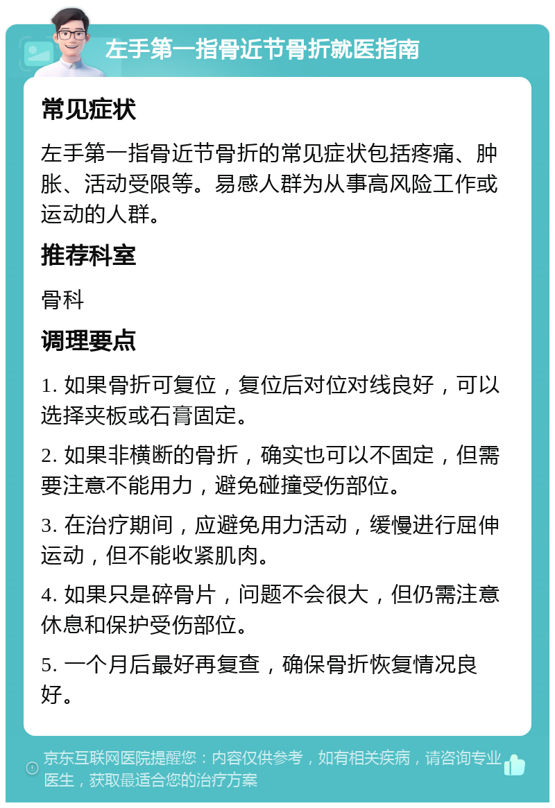 左手第一指骨近节骨折就医指南 常见症状 左手第一指骨近节骨折的常见症状包括疼痛、肿胀、活动受限等。易感人群为从事高风险工作或运动的人群。 推荐科室 骨科 调理要点 1. 如果骨折可复位，复位后对位对线良好，可以选择夹板或石膏固定。 2. 如果非横断的骨折，确实也可以不固定，但需要注意不能用力，避免碰撞受伤部位。 3. 在治疗期间，应避免用力活动，缓慢进行屈伸运动，但不能收紧肌肉。 4. 如果只是碎骨片，问题不会很大，但仍需注意休息和保护受伤部位。 5. 一个月后最好再复查，确保骨折恢复情况良好。