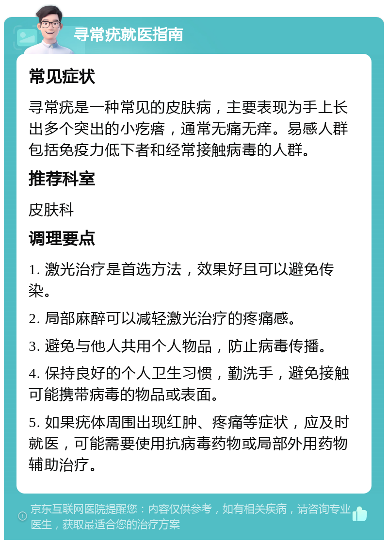 寻常疣就医指南 常见症状 寻常疣是一种常见的皮肤病，主要表现为手上长出多个突出的小疙瘩，通常无痛无痒。易感人群包括免疫力低下者和经常接触病毒的人群。 推荐科室 皮肤科 调理要点 1. 激光治疗是首选方法，效果好且可以避免传染。 2. 局部麻醉可以减轻激光治疗的疼痛感。 3. 避免与他人共用个人物品，防止病毒传播。 4. 保持良好的个人卫生习惯，勤洗手，避免接触可能携带病毒的物品或表面。 5. 如果疣体周围出现红肿、疼痛等症状，应及时就医，可能需要使用抗病毒药物或局部外用药物辅助治疗。