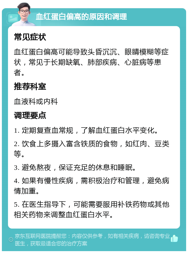 血红蛋白偏高的原因和调理 常见症状 血红蛋白偏高可能导致头昏沉沉、眼睛模糊等症状，常见于长期缺氧、肺部疾病、心脏病等患者。 推荐科室 血液科或内科 调理要点 1. 定期复查血常规，了解血红蛋白水平变化。 2. 饮食上多摄入富含铁质的食物，如红肉、豆类等。 3. 避免熬夜，保证充足的休息和睡眠。 4. 如果有慢性疾病，需积极治疗和管理，避免病情加重。 5. 在医生指导下，可能需要服用补铁药物或其他相关药物来调整血红蛋白水平。