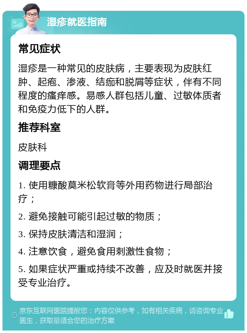 湿疹就医指南 常见症状 湿疹是一种常见的皮肤病，主要表现为皮肤红肿、起疱、渗液、结痂和脱屑等症状，伴有不同程度的瘙痒感。易感人群包括儿童、过敏体质者和免疫力低下的人群。 推荐科室 皮肤科 调理要点 1. 使用糠酸莫米松软膏等外用药物进行局部治疗； 2. 避免接触可能引起过敏的物质； 3. 保持皮肤清洁和湿润； 4. 注意饮食，避免食用刺激性食物； 5. 如果症状严重或持续不改善，应及时就医并接受专业治疗。