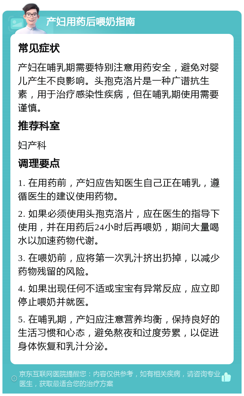 产妇用药后喂奶指南 常见症状 产妇在哺乳期需要特别注意用药安全，避免对婴儿产生不良影响。头孢克洛片是一种广谱抗生素，用于治疗感染性疾病，但在哺乳期使用需要谨慎。 推荐科室 妇产科 调理要点 1. 在用药前，产妇应告知医生自己正在哺乳，遵循医生的建议使用药物。 2. 如果必须使用头孢克洛片，应在医生的指导下使用，并在用药后24小时后再喂奶，期间大量喝水以加速药物代谢。 3. 在喂奶前，应将第一次乳汁挤出扔掉，以减少药物残留的风险。 4. 如果出现任何不适或宝宝有异常反应，应立即停止喂奶并就医。 5. 在哺乳期，产妇应注意营养均衡，保持良好的生活习惯和心态，避免熬夜和过度劳累，以促进身体恢复和乳汁分泌。