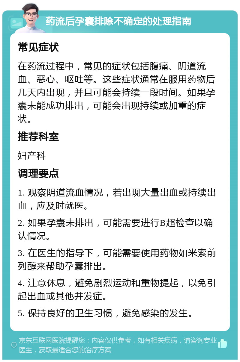 药流后孕囊排除不确定的处理指南 常见症状 在药流过程中，常见的症状包括腹痛、阴道流血、恶心、呕吐等。这些症状通常在服用药物后几天内出现，并且可能会持续一段时间。如果孕囊未能成功排出，可能会出现持续或加重的症状。 推荐科室 妇产科 调理要点 1. 观察阴道流血情况，若出现大量出血或持续出血，应及时就医。 2. 如果孕囊未排出，可能需要进行B超检查以确认情况。 3. 在医生的指导下，可能需要使用药物如米索前列醇来帮助孕囊排出。 4. 注意休息，避免剧烈运动和重物提起，以免引起出血或其他并发症。 5. 保持良好的卫生习惯，避免感染的发生。