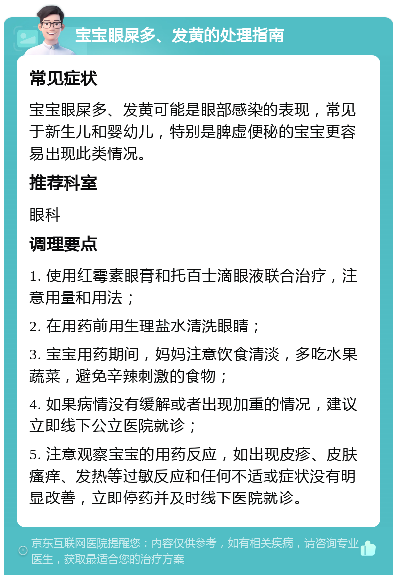 宝宝眼屎多、发黄的处理指南 常见症状 宝宝眼屎多、发黄可能是眼部感染的表现，常见于新生儿和婴幼儿，特别是脾虚便秘的宝宝更容易出现此类情况。 推荐科室 眼科 调理要点 1. 使用红霉素眼膏和托百士滴眼液联合治疗，注意用量和用法； 2. 在用药前用生理盐水清洗眼睛； 3. 宝宝用药期间，妈妈注意饮食清淡，多吃水果蔬菜，避免辛辣刺激的食物； 4. 如果病情没有缓解或者出现加重的情况，建议立即线下公立医院就诊； 5. 注意观察宝宝的用药反应，如出现皮疹、皮肤瘙痒、发热等过敏反应和任何不适或症状没有明显改善，立即停药并及时线下医院就诊。