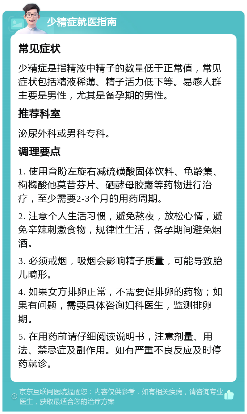 少精症就医指南 常见症状 少精症是指精液中精子的数量低于正常值，常见症状包括精液稀薄、精子活力低下等。易感人群主要是男性，尤其是备孕期的男性。 推荐科室 泌尿外科或男科专科。 调理要点 1. 使用育盼左旋右减硫磺酸固体饮料、龟龄集、枸橼酸他莫昔芬片、硒酵母胶囊等药物进行治疗，至少需要2-3个月的用药周期。 2. 注意个人生活习惯，避免熬夜，放松心情，避免辛辣刺激食物，规律性生活，备孕期间避免烟酒。 3. 必须戒烟，吸烟会影响精子质量，可能导致胎儿畸形。 4. 如果女方排卵正常，不需要促排卵的药物；如果有问题，需要具体咨询妇科医生，监测排卵期。 5. 在用药前请仔细阅读说明书，注意剂量、用法、禁忌症及副作用。如有严重不良反应及时停药就诊。