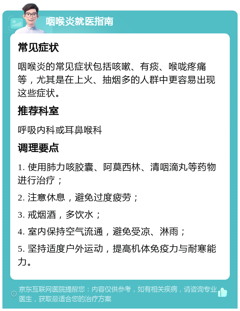 咽喉炎就医指南 常见症状 咽喉炎的常见症状包括咳嗽、有痰、喉咙疼痛等，尤其是在上火、抽烟多的人群中更容易出现这些症状。 推荐科室 呼吸内科或耳鼻喉科 调理要点 1. 使用肺力咳胶囊、阿莫西林、清咽滴丸等药物进行治疗； 2. 注意休息，避免过度疲劳； 3. 戒烟酒，多饮水； 4. 室内保持空气流通，避免受凉、淋雨； 5. 坚持适度户外运动，提高机体免疫力与耐寒能力。