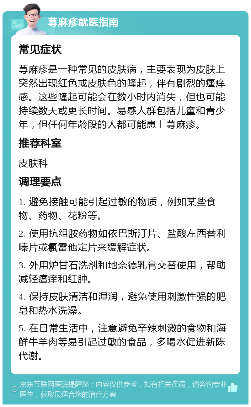 荨麻疹就医指南 常见症状 荨麻疹是一种常见的皮肤病，主要表现为皮肤上突然出现红色或皮肤色的隆起，伴有剧烈的瘙痒感。这些隆起可能会在数小时内消失，但也可能持续数天或更长时间。易感人群包括儿童和青少年，但任何年龄段的人都可能患上荨麻疹。 推荐科室 皮肤科 调理要点 1. 避免接触可能引起过敏的物质，例如某些食物、药物、花粉等。 2. 使用抗组胺药物如依巴斯汀片、盐酸左西替利嗪片或氯雷他定片来缓解症状。 3. 外用炉甘石洗剂和地奈德乳膏交替使用，帮助减轻瘙痒和红肿。 4. 保持皮肤清洁和湿润，避免使用刺激性强的肥皂和热水洗澡。 5. 在日常生活中，注意避免辛辣刺激的食物和海鲜牛羊肉等易引起过敏的食品，多喝水促进新陈代谢。