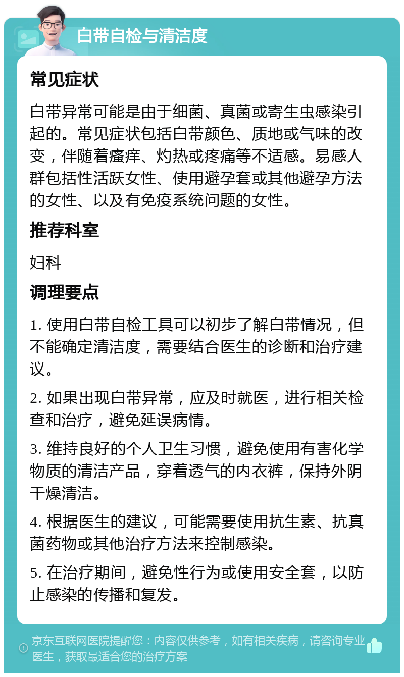 白带自检与清洁度 常见症状 白带异常可能是由于细菌、真菌或寄生虫感染引起的。常见症状包括白带颜色、质地或气味的改变，伴随着瘙痒、灼热或疼痛等不适感。易感人群包括性活跃女性、使用避孕套或其他避孕方法的女性、以及有免疫系统问题的女性。 推荐科室 妇科 调理要点 1. 使用白带自检工具可以初步了解白带情况，但不能确定清洁度，需要结合医生的诊断和治疗建议。 2. 如果出现白带异常，应及时就医，进行相关检查和治疗，避免延误病情。 3. 维持良好的个人卫生习惯，避免使用有害化学物质的清洁产品，穿着透气的内衣裤，保持外阴干燥清洁。 4. 根据医生的建议，可能需要使用抗生素、抗真菌药物或其他治疗方法来控制感染。 5. 在治疗期间，避免性行为或使用安全套，以防止感染的传播和复发。